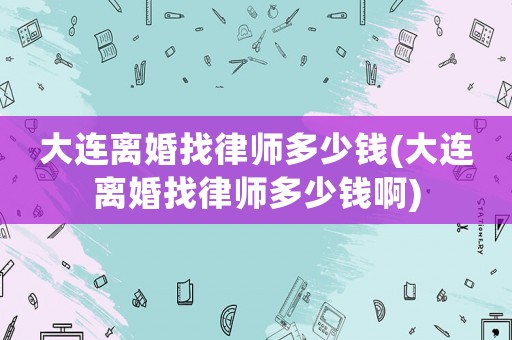 大連離婚找律師多少錢(大連離婚找律師多少錢啊)