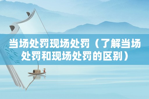 當(dāng)場處罰現(xiàn)場處罰（了解當(dāng)場處罰和現(xiàn)場處罰的區(qū)別）