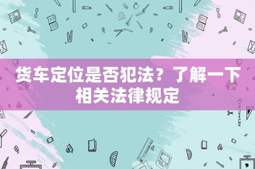 貨車定位是否犯法？了解一下相關法律規(guī)定