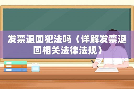 發(fā)票退回犯法嗎（詳解發(fā)票退回相關(guān)法律法規(guī)）