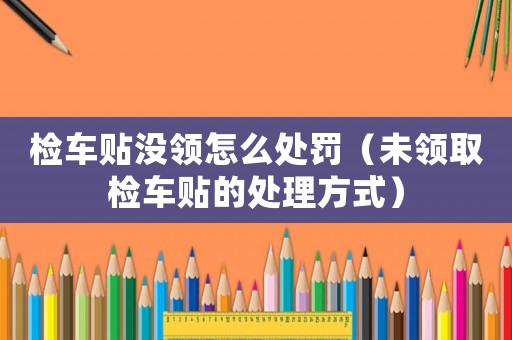 檢車貼沒領怎么處罰（未領取檢車貼的處理方式）