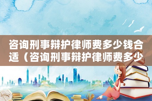 咨詢刑事辯護律師費多少錢合適（咨詢刑事辯護律師費多少錢）