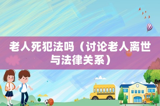 老人死犯法嗎（討論老人離世與法律關(guān)系）