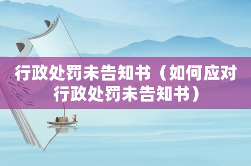 行政處罰未告知書（如何應(yīng)對(duì)行政處罰未告知書）