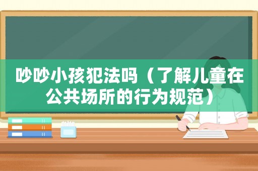 吵吵小孩犯法嗎（了解兒童在公共場所的行為規(guī)范）