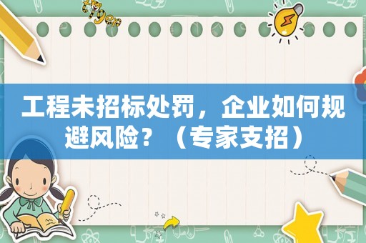 工程未招標(biāo)處罰，企業(yè)如何規(guī)避風(fēng)險？（專家支招）