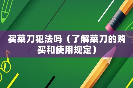 買菜刀犯法嗎（了解菜刀的購(gòu)買和使用規(guī)定）