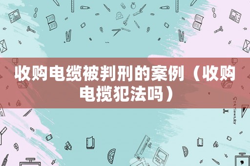 收購電纜被判刑的案例（收購電攬犯法嗎）