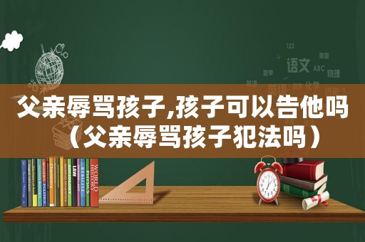 父親辱罵孩子,孩子可以告他嗎（父親辱罵孩子犯法嗎）
