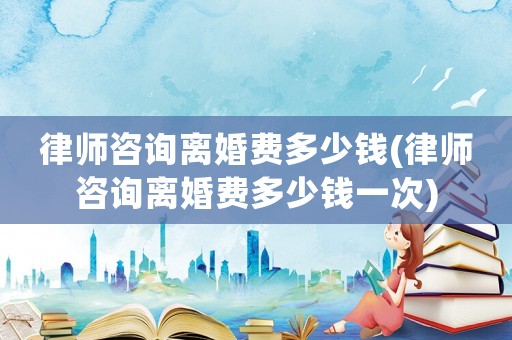 律師咨詢離婚費多少錢(律師咨詢離婚費多少錢一次)