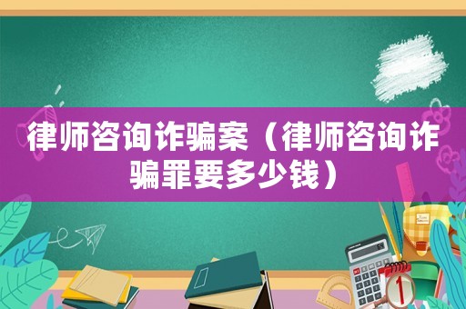 律師咨詢?cè)p騙案（律師咨詢?cè)p騙罪要多少錢）