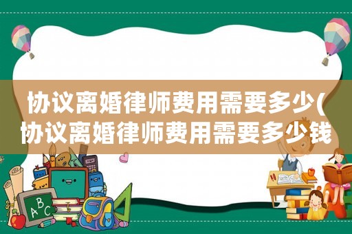協(xié)議離婚律師費用需要多少(協(xié)議離婚律師費用需要多少錢)