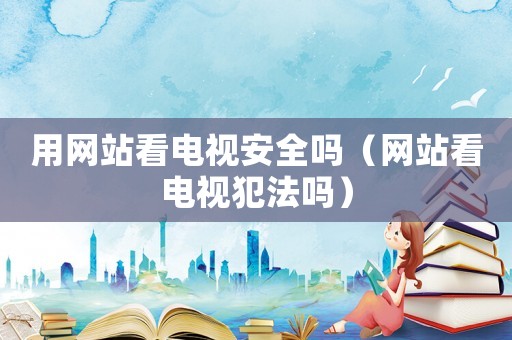 用網(wǎng)站看電視安全嗎（網(wǎng)站看電視犯法嗎）