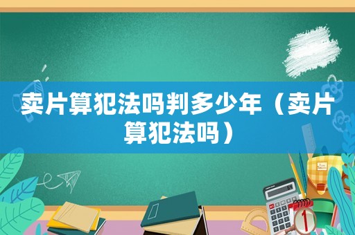 賣片算犯法嗎判多少年（賣片算犯法嗎）