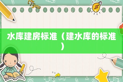 水庫(kù)建房標(biāo)準(zhǔn)（建水庫(kù)的標(biāo)準(zhǔn)）