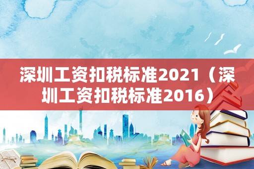 深圳工資扣稅標(biāo)準(zhǔn)2021（深圳工資扣稅標(biāo)準(zhǔn)2016）
