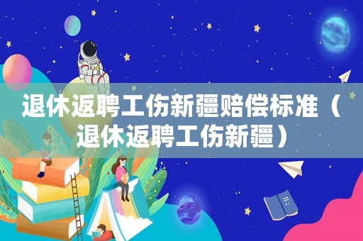 退休返聘工傷新疆賠償標準（退休返聘工傷新疆）