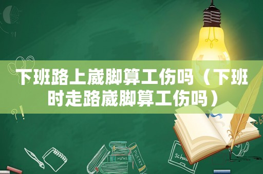 下班路上崴腳算工傷嗎（下班時走路崴腳算工傷嗎）