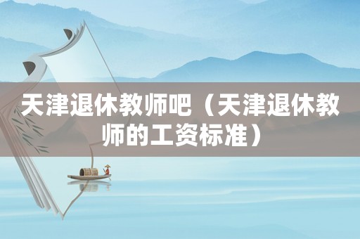 天津退休教師吧（天津退休教師的工資標準）