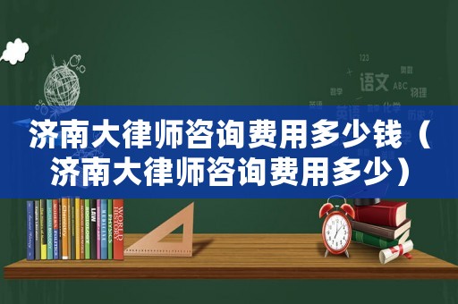 濟(jì)南大律師咨詢費(fèi)用多少錢（濟(jì)南大律師咨詢費(fèi)用多少）