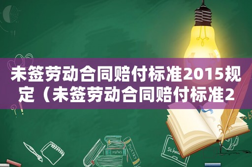 未簽勞動(dòng)合同賠付標(biāo)準(zhǔn)2015規(guī)定（未簽勞動(dòng)合同賠付標(biāo)準(zhǔn)2015）