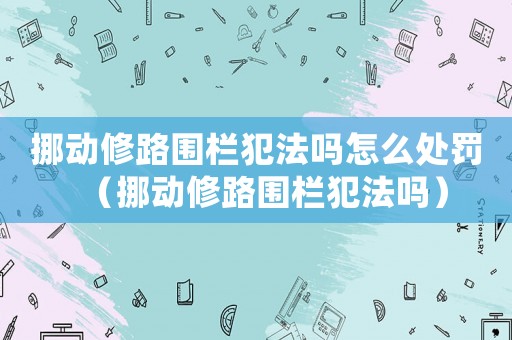 挪動(dòng)修路圍欄犯法嗎怎么處罰（挪動(dòng)修路圍欄犯法嗎）