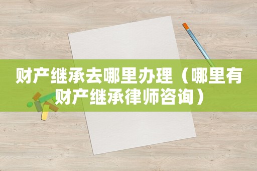 財(cái)產(chǎn)繼承去哪里辦理（哪里有財(cái)產(chǎn)繼承律師咨詢）