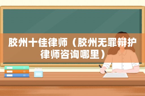 膠州十佳律師（膠州無罪辯護律師咨詢哪里）