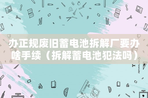辦正規(guī)廢舊蓄電池拆解廠要辦啥手續(xù)（拆解蓄電池犯法嗎）