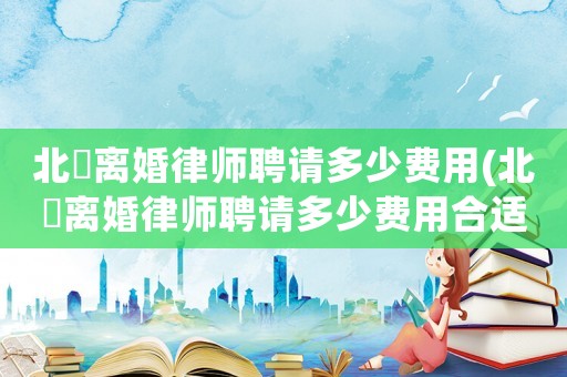 北滘離婚律師聘請多少費用(北滘離婚律師聘請多少費用合適)