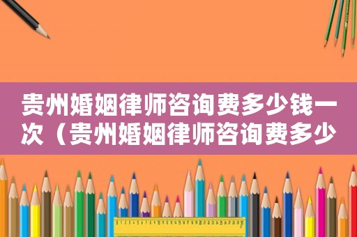 貴州婚姻律師咨詢費多少錢一次（貴州婚姻律師咨詢費多少）
