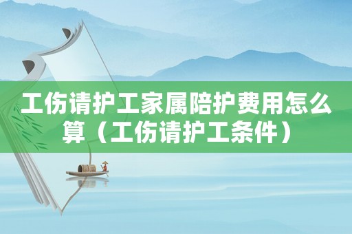 工傷請(qǐng)護(hù)工家屬陪護(hù)費(fèi)用怎么算（工傷請(qǐng)護(hù)工條件）
