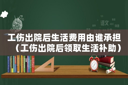 工傷出院后生活費(fèi)用由誰(shuí)承擔(dān)（工傷出院后領(lǐng)取生活補(bǔ)助）