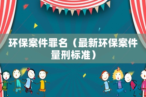 環(huán)保案件罪名（最新環(huán)保案件量刑標(biāo)準(zhǔn)）