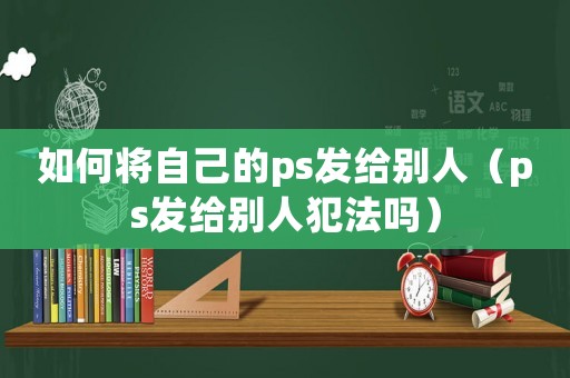 如何將自己的ps發(fā)給別人（ps發(fā)給別人犯法嗎）