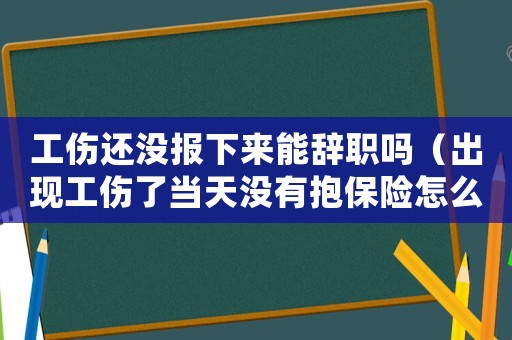工傷還沒(méi)報(bào)下來(lái)能辭職嗎（出現(xiàn)工傷了當(dāng)天沒(méi)有抱保險(xiǎn)怎么辦）