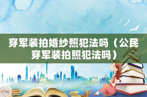 穿軍裝拍婚紗照犯法嗎（公民穿軍裝拍照犯法嗎）