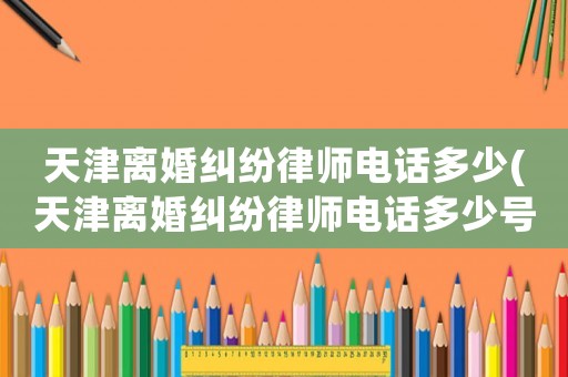 天津離婚糾紛律師電話多少(天津離婚糾紛律師電話多少號)