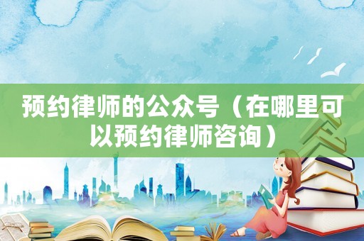 預(yù)約律師的公眾號(hào)（在哪里可以預(yù)約律師咨詢）