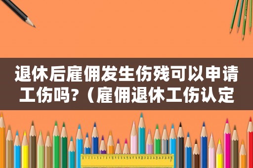 退休后雇傭發(fā)生傷殘可以申請(qǐng)工傷嗎?（雇傭退休工傷認(rèn)定）