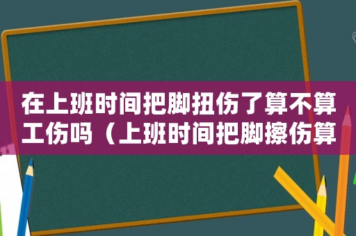 在上班時(shí)間把腳扭傷了算不算工傷嗎（上班時(shí)間把腳擦傷算工傷嗎）