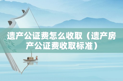 遺產公證費怎么收取（遺產房產公證費收取標準）