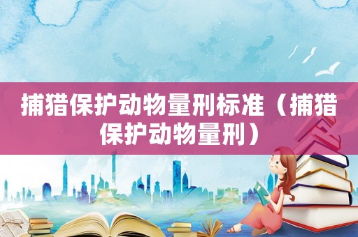 捕獵保護(hù)動(dòng)物量刑標(biāo)準(zhǔn)（捕獵保護(hù)動(dòng)物量刑）