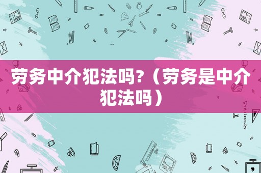 勞務(wù)中介犯法嗎?（勞務(wù)是中介犯法嗎）