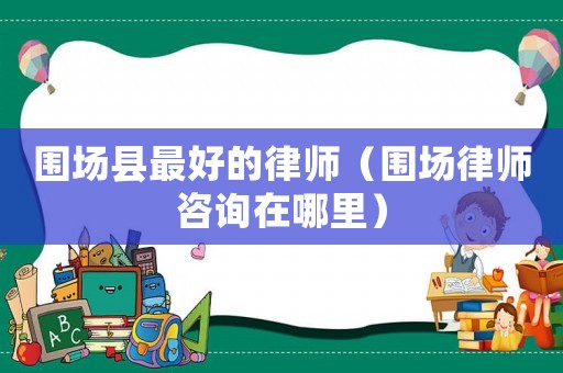 圍場縣最好的律師（圍場律師咨詢在哪里）