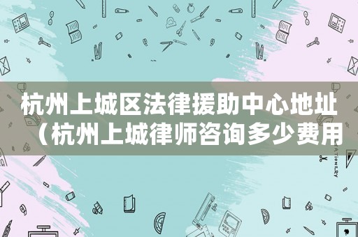 杭州上城區(qū)法律援助中心地址（杭州上城律師咨詢(xún)多少費(fèi)用）