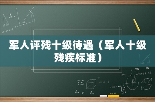 軍人評殘十級待遇（軍人十級殘疾標(biāo)準(zhǔn)）