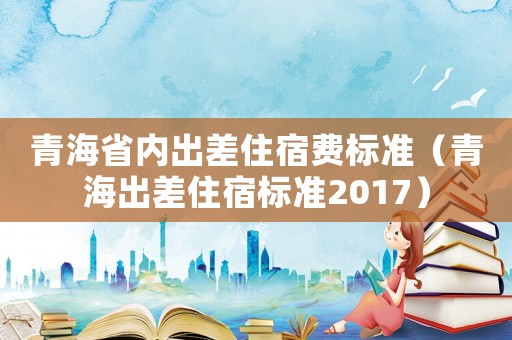 青海省內(nèi)出差住宿費(fèi)標(biāo)準(zhǔn)（青海出差住宿標(biāo)準(zhǔn)2017）