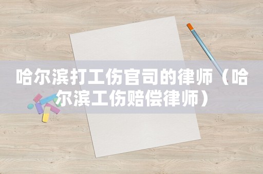 哈爾濱打工傷官司的律師（哈爾濱工傷賠償律師）