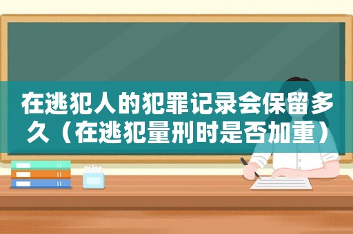 在逃犯人的犯罪記錄會(huì)保留多久（在逃犯量刑時(shí)是否加重）